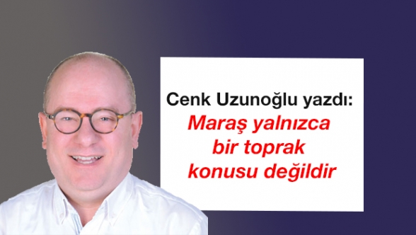 Cenk Uzunoğlu yazdı: Maraş yalnızca bir toprak konusu değildir
